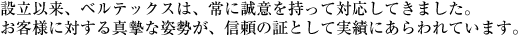 設立以来、ベルテックスは、常に誠意を持って対応してきました。お客様に対する真摯な姿勢が、信頼の証として実績にあらわれています。